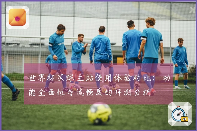 世界杯买球主站使用体验对比：功能全面性与流畅度的评测分析