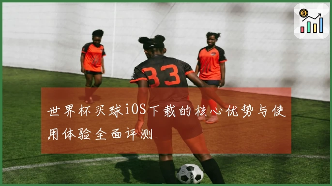 世界杯买球iOS下载的核心优势与使用体验全面评测
